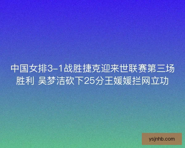 中国女排3-1战胜捷克迎来世联赛第三场胜利 吴梦洁砍下25分王媛媛拦网立功