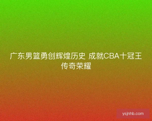 广东男篮勇创辉煌历史 成就CBA十冠王传奇荣耀